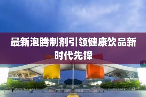 最新泡腾制剂引领健康饮品新时代先锋