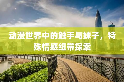 动漫世界中的触手与妹子，特殊情感纽带探索