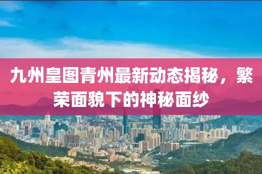九州皇图青州最新动态揭秘，繁荣面貌下的神秘面纱