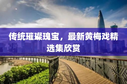 传统璀璨瑰宝，最新黄梅戏精选集欣赏