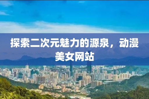 探索二次元魅力的源泉，动漫美女网站