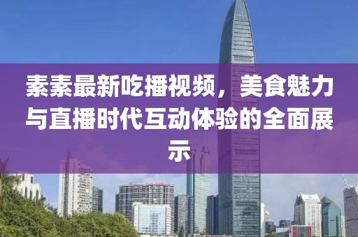 素素最新吃播视频，美食魅力与直播时代互动体验的全面展示