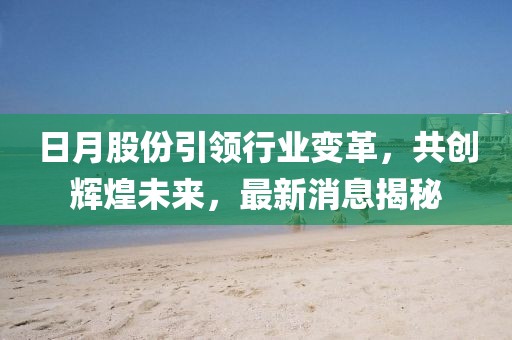 日月股份引领行业变革，共创辉煌未来，最新消息揭秘