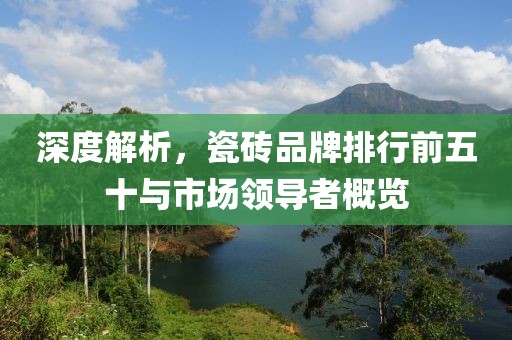 深度解析，瓷砖品牌排行前五十与市场领导者概览
