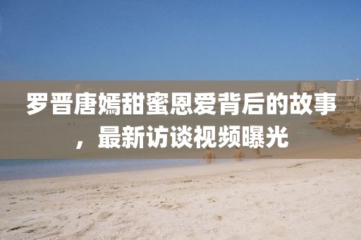 罗晋唐嫣甜蜜恩爱背后的故事，最新访谈视频曝光