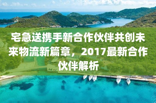 宅急送携手新合作伙伴共创未来物流新篇章，2017最新合作伙伴解析