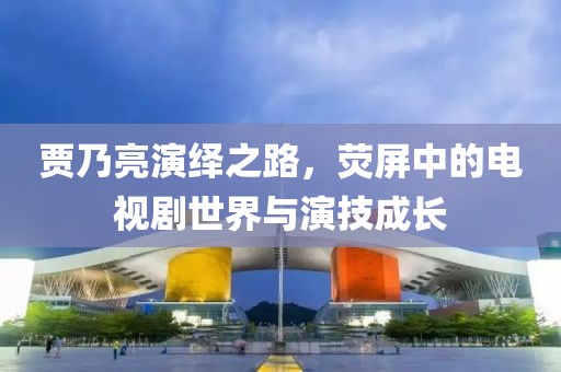 贾乃亮演绎之路，荧屏中的电视剧世界与演技成长