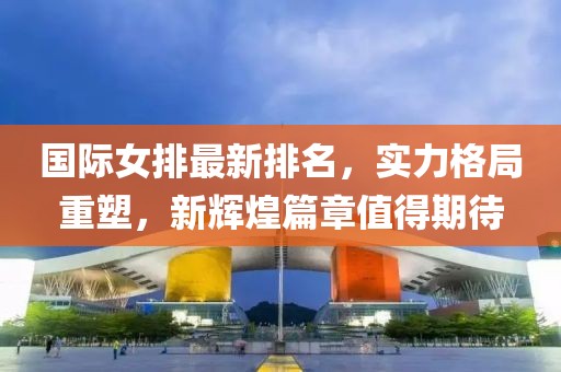 国际女排最新排名，实力格局重塑，新辉煌篇章值得期待
