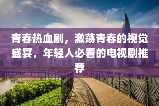 青春热血剧，激荡青春的视觉盛宴，年轻人必看的电视剧推荐