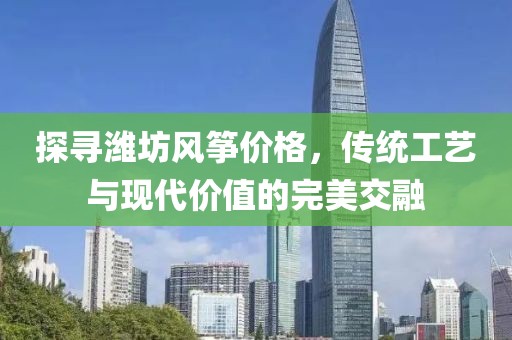 探寻潍坊风筝价格，传统工艺与现代价值的完美交融