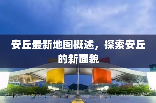 安丘最新地图概述，探索安丘的新面貌