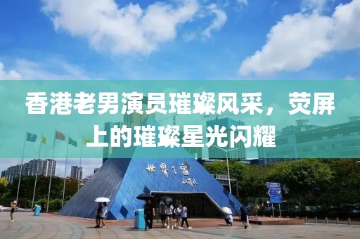 香港老男演员璀璨风采，荧屏上的璀璨星光闪耀