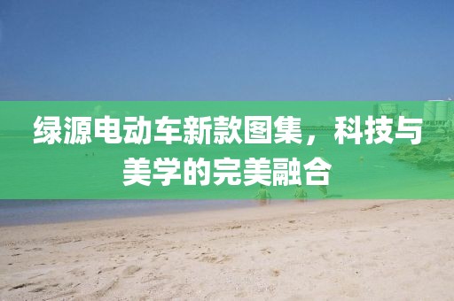 绿源电动车新款图集，科技与美学的完美融合