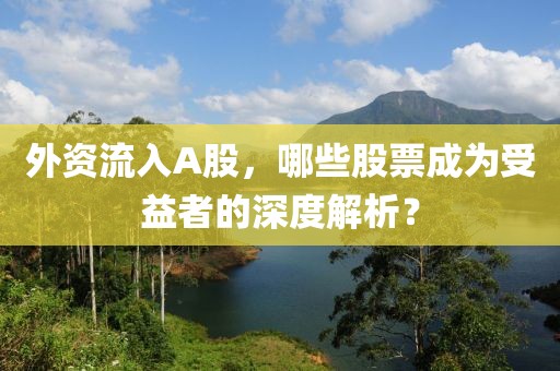 外资流入A股，哪些股票成为受益者的深度解析？