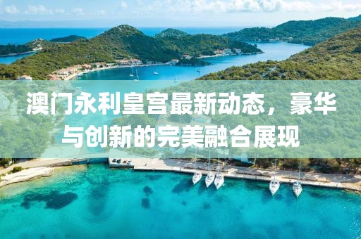 澳门永利皇宫最新动态，豪华与创新的完美融合展现