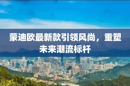 蒙迪欧最新款引领风尚，重塑未来潮流标杆