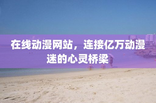 在线动漫网站，连接亿万动漫迷的心灵桥梁