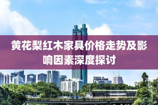 黄花梨红木家具价格走势及影响因素深度探讨