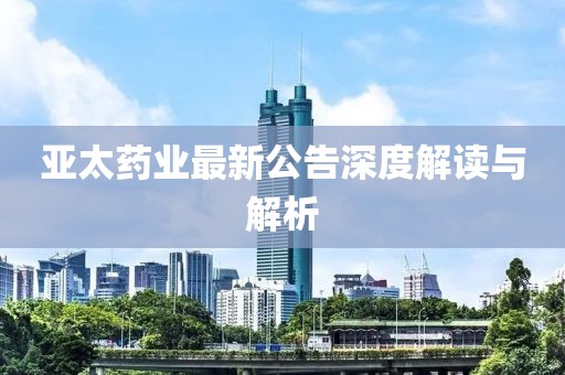 亚太药业最新公告深度解读与解析