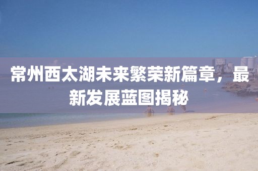 常州西太湖未来繁荣新篇章，最新发展蓝图揭秘