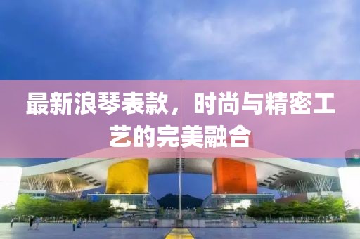 最新浪琴表款，时尚与精密工艺的完美融合