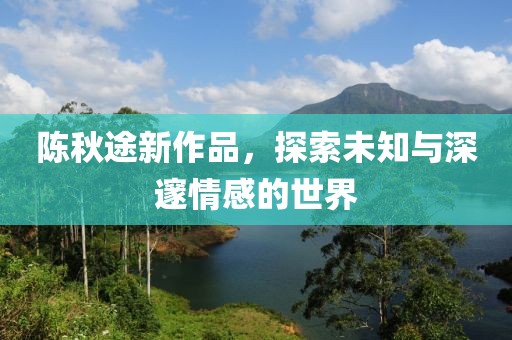 陈秋途新作品，探索未知与深邃情感的世界