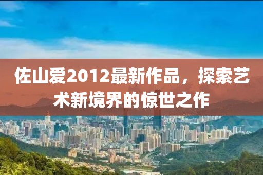 佐山爱2012最新作品，探索艺术新境界的惊世之作