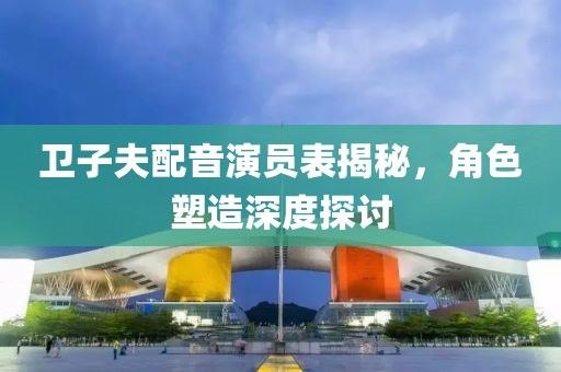 卫子夫配音演员表揭秘，角色塑造深度探讨