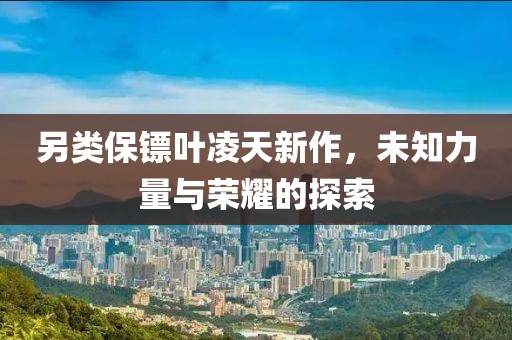 另类保镖叶凌天新作，未知力量与荣耀的探索