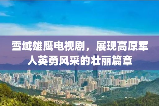 雪域雄鹰电视剧，展现高原军人英勇风采的壮丽篇章