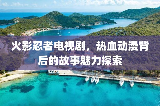 火影忍者电视剧，热血动漫背后的故事魅力探索