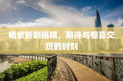 杨紫新剧揭晓，期待与惊喜交织的时刻