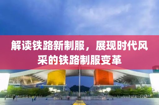 解读铁路新制服，展现时代风采的铁路制服变革