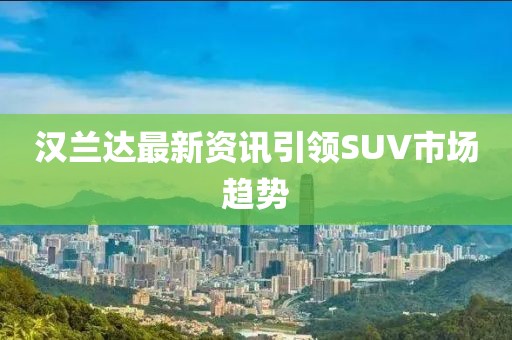 汉兰达最新资讯引领SUV市场趋势