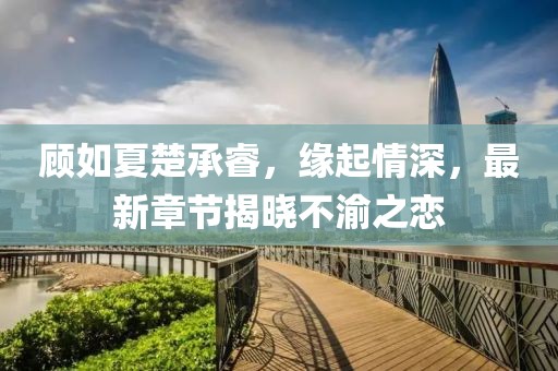 顾如夏楚承睿，缘起情深，最新章节揭晓不渝之恋
