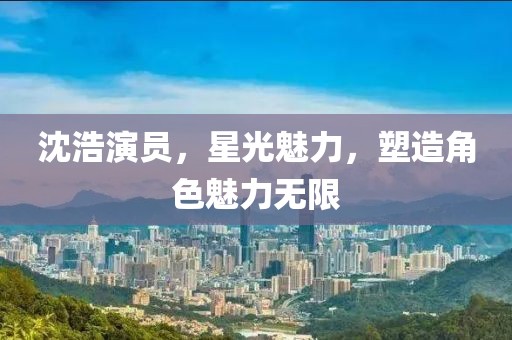 沈浩演员，星光魅力，塑造角色魅力无限