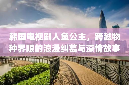 韩国电视剧人鱼公主，跨越物种界限的浪漫纠葛与深情故事