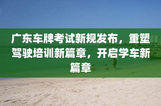 广东车牌考试新规发布，重塑驾驶培训新篇章，开启学车新篇章