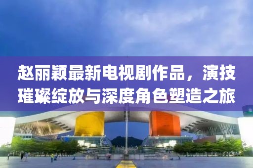 赵丽颖最新电视剧作品，演技璀璨绽放与深度角色塑造之旅