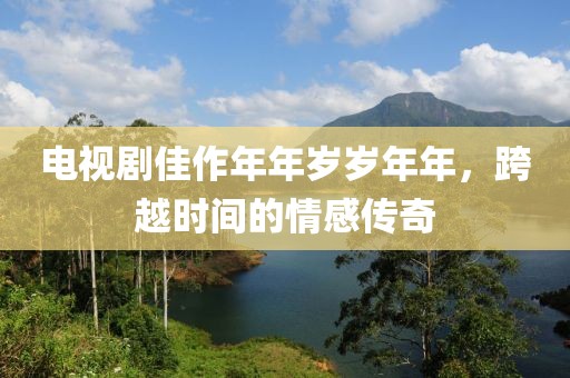 电视剧佳作年年岁岁年年，跨越时间的情感传奇