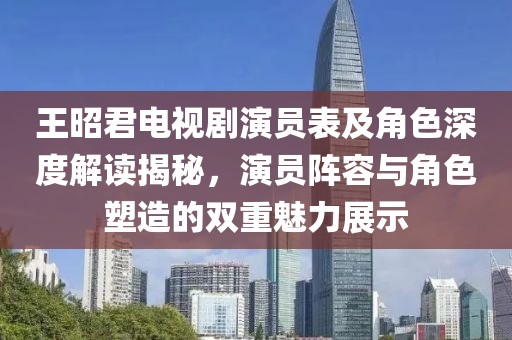 王昭君电视剧演员表及角色深度解读揭秘，演员阵容与角色塑造的双重魅力展示