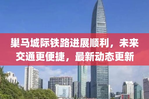 巢马城际铁路进展顺利，未来交通更便捷，最新动态更新