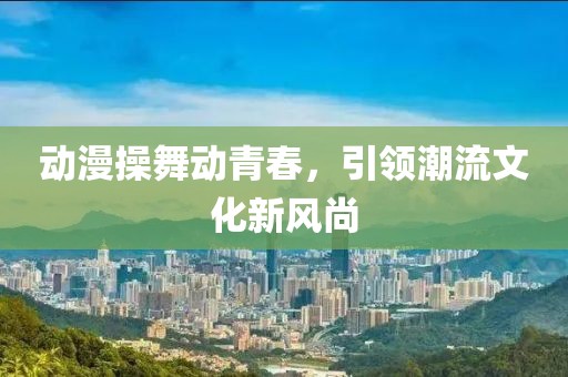 动漫操舞动青春，引领潮流文化新风尚