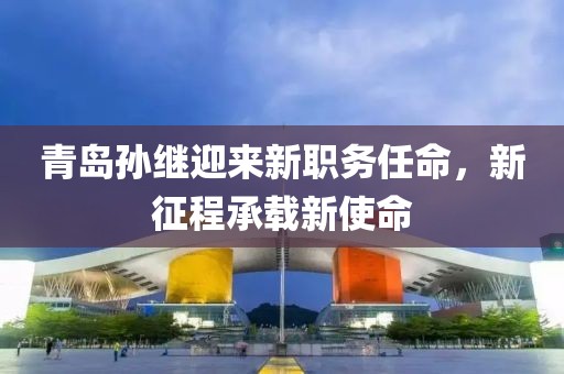 青岛孙继迎来新职务任命，新征程承载新使命