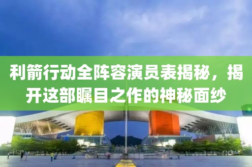 利箭行动全阵容演员表揭秘，揭开这部瞩目之作的神秘面纱