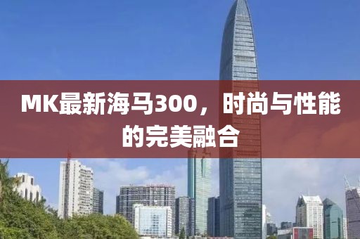 MK最新海马300，时尚与性能的完美融合