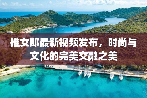 推女郎最新视频发布，时尚与文化的完美交融之美