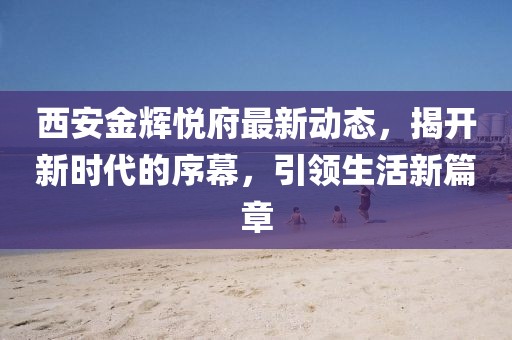 西安金辉悦府最新动态，揭开新时代的序幕，引领生活新篇章