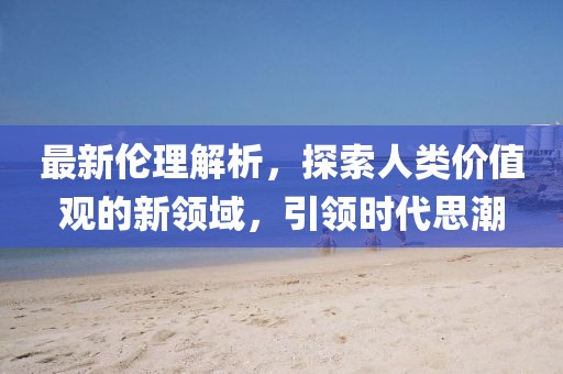最新伦理解析，探索人类价值观的新领域，引领时代思潮