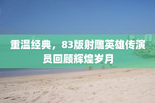 重温经典，83版射雕英雄传演员回顾辉煌岁月